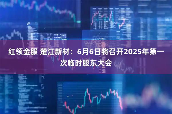 红领金服 楚江新材：6月6日将召开2025年第一次临时股东大会