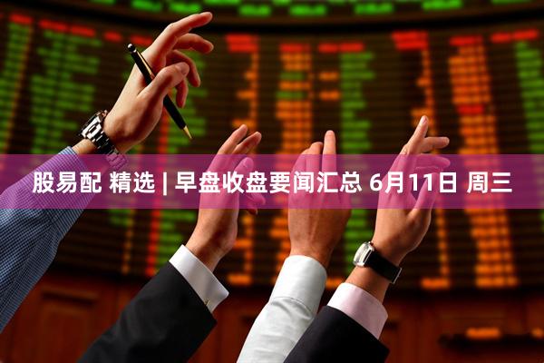 股易配 精选 | 早盘收盘要闻汇总 6月11日 周三