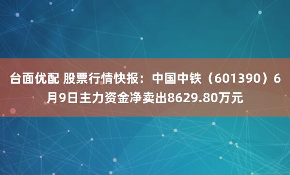 台面优配 股票行情快报：中国中铁（601390）6月9日主力资金净卖出8629.80万元