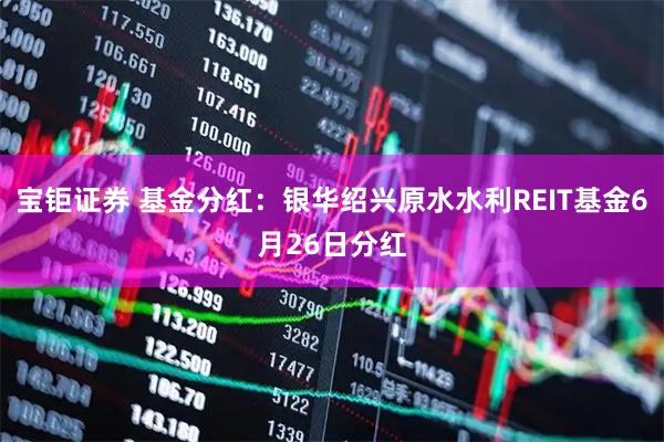 宝钜证券 基金分红：银华绍兴原水水利REIT基金6月26日分红