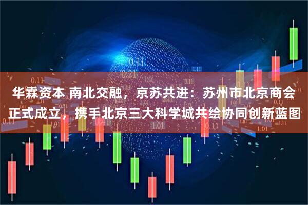 华霖资本 南北交融，京苏共进：苏州市北京商会正式成立，携手北京三大科学城共绘协同创新蓝图