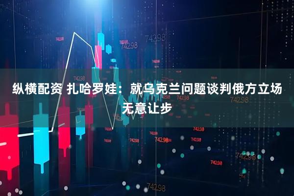 纵横配资 扎哈罗娃：就乌克兰问题谈判俄方立场无意让步