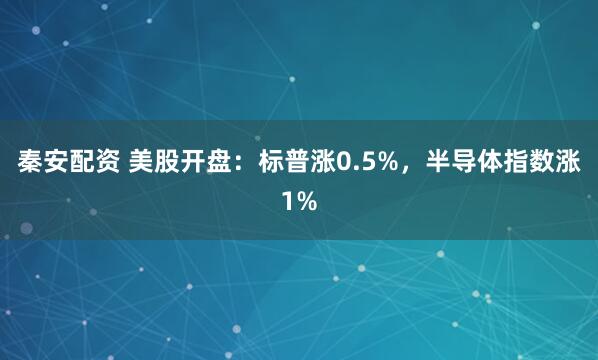 秦安配资 美股开盘：标普涨0.5%，半导体指数涨1%