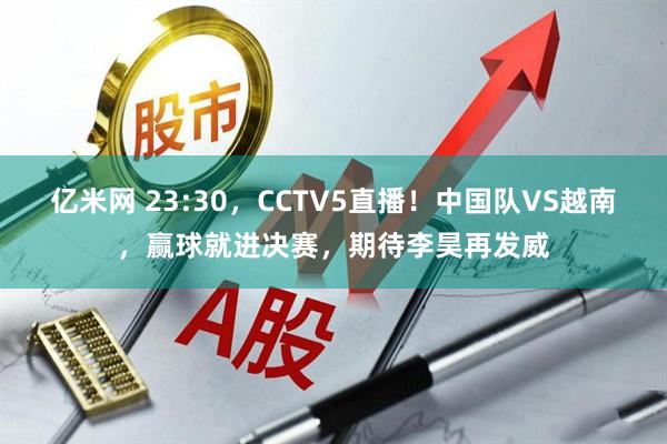 亿米网 23:30，CCTV5直播！中国队VS越南，赢球就进决赛，期待李昊再发威