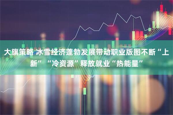 大旗策略 冰雪经济蓬勃发展带动职业版图不断“上新” “冷资源”释放就业“热能量”