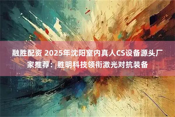 融胜配资 2025年沈阳室内真人CS设备源头厂家推荐：胜明科技领衔激光对抗装备