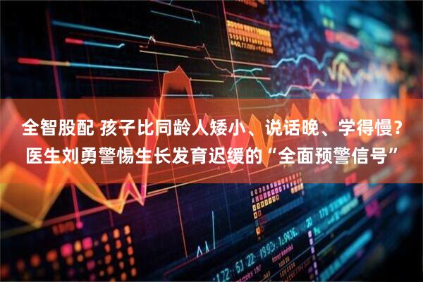全智股配 孩子比同龄人矮小、说话晚、学得慢？医生刘勇警惕生长发育迟缓的“全面预警信号”
