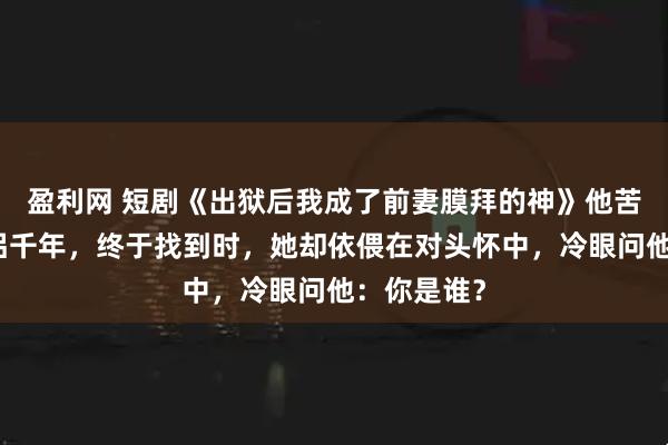 盈利网 短剧《出狱后我成了前妻膜拜的神》他苦寻前世道侣千年，终于找到时，她却依偎在对头怀中，冷眼问他：你是谁？