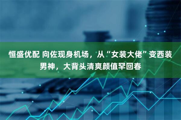 恒盛优配 向佐现身机场，从“女装大佬”变西装男神，大背头清爽颜值罕回春