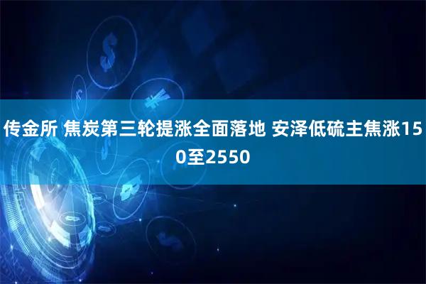 传金所 焦炭第三轮提涨全面落地 安泽低硫主焦涨150至2550